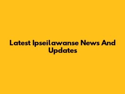 Latest Ipseilawanse News And Updates