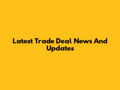 Latest Trade Deal News And Updates