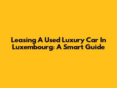 Leasing A Used Luxury Car In Luxembourg: A Smart Guide