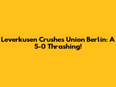 Leverkusen Crushes Union Berlin: A 5-0 Thrashing!