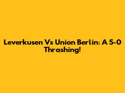 Leverkusen Vs Union Berlin: A 5-0 Thrashing!