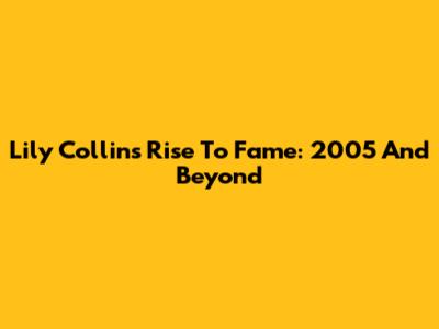 Lily Collins' Rise To Fame: 2005 And Beyond