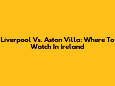 Liverpool Vs. Aston Villa: Where To Watch In Ireland