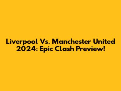 Liverpool Vs. Manchester United 2024: Epic Clash Preview!