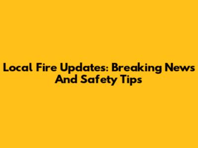 Local Fire Updates: Breaking News And Safety Tips