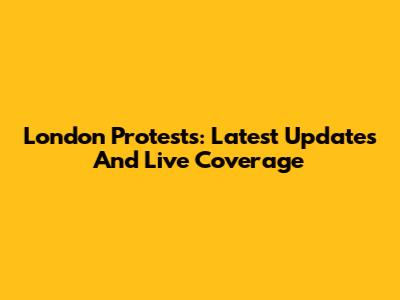 London Protests: Latest Updates And Live Coverage