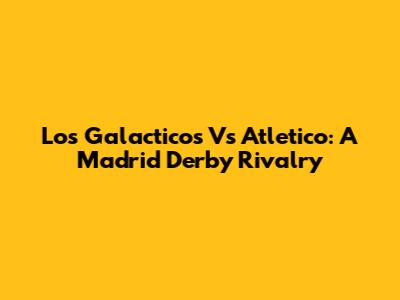 Los Galacticos Vs Atletico: A Madrid Derby Rivalry