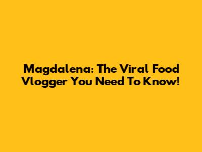 Magdalena: The Viral Food Vlogger You Need To Know!