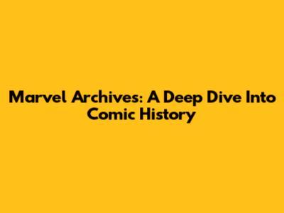 Marvel Archives: A Deep Dive Into Comic History