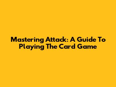Mastering Attack: A Guide To Playing The Card Game