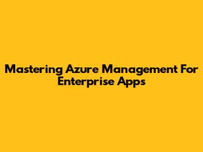 Mastering Azure Management For Enterprise Apps