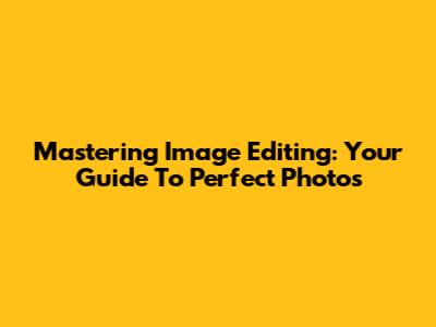Mastering Image Editing: Your Guide To Perfect Photos