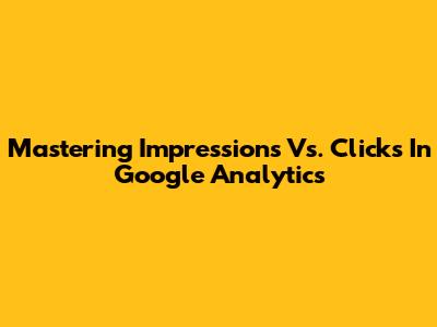 Mastering Impressions Vs. Clicks In Google Analytics