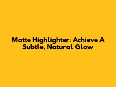 Matte Highlighter: Achieve A Subtle, Natural Glow