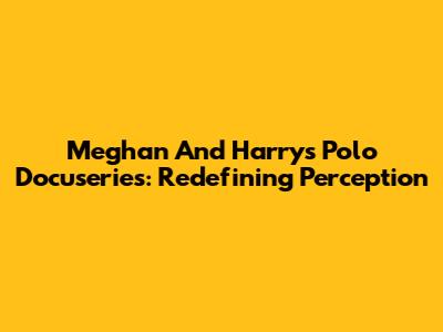 Meghan And Harry's Polo Docuseries: Redefining Perception