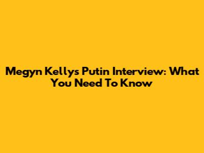 Megyn Kelly's Putin Interview: What You Need To Know