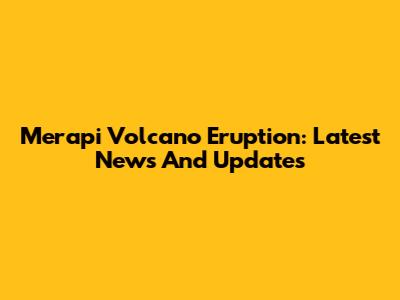 Merapi Volcano Eruption: Latest News And Updates