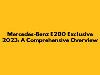 Mercedes-Benz E200 Exclusive 2023: A Comprehensive Overview