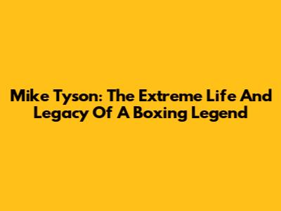 Mike Tyson: The Extreme Life And Legacy Of A Boxing Legend