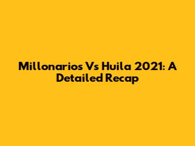 Millonarios Vs Huila 2021: A Detailed Recap