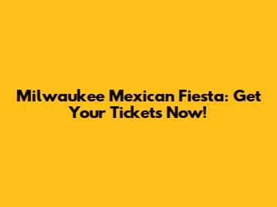 Milwaukee Mexican Fiesta: Get Your Tickets Now!