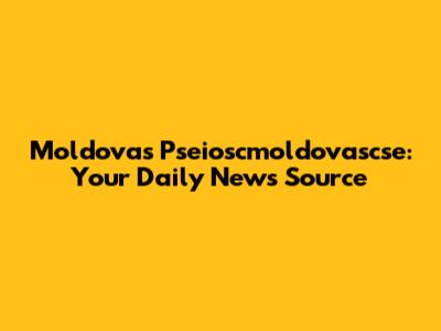 Moldova's Pseioscmoldovascse: Your Daily News Source