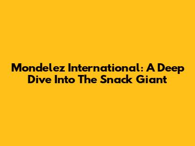 Mondelez International: A Deep Dive Into The Snack Giant