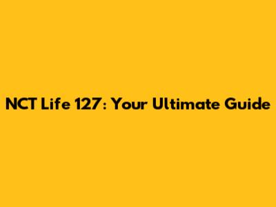 NCT Life 127: Your Ultimate Guide