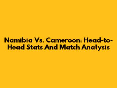Namibia Vs. Cameroon: Head-to-Head Stats And Match Analysis