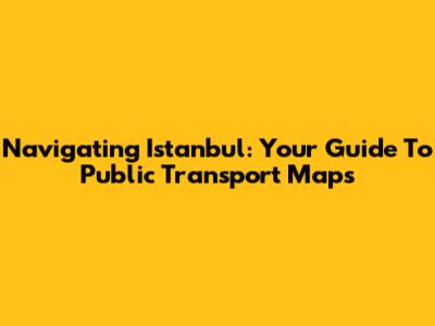 Navigating Istanbul: Your Guide To Public Transport Maps