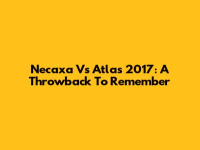 Necaxa Vs Atlas 2017: A Throwback To Remember