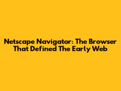 Netscape Navigator: The Browser That Defined The Early Web