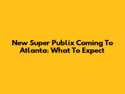 New Super Publix Coming To Atlanta: What To Expect