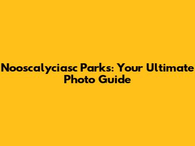Nooscalyciasc Parks: Your Ultimate Photo Guide