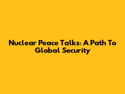 Nuclear Peace Talks: A Path To Global Security