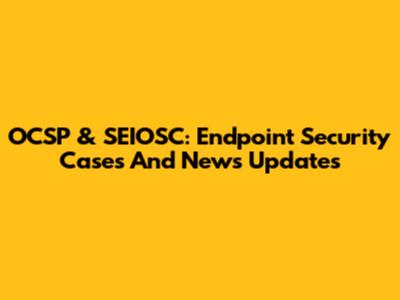 OCSP & SEIOSC: Endpoint Security Cases And News Updates