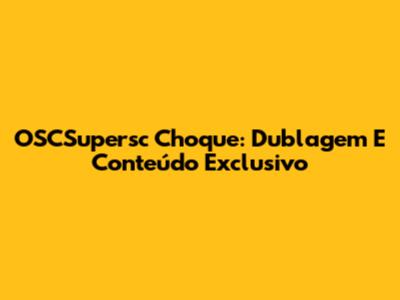 OSCSupersc Choque: Dublagem E Conteúdo Exclusivo