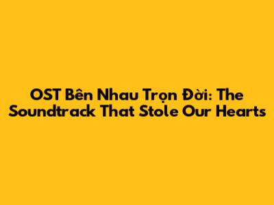 OST Bên Nhau Trọn Đời: The Soundtrack That Stole Our Hearts