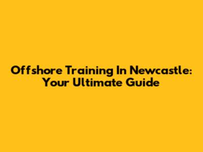 Offshore Training In Newcastle: Your Ultimate Guide