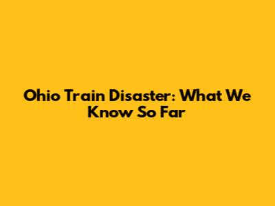 Ohio Train Disaster: What We Know So Far