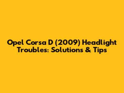 Opel Corsa D (2009) Headlight Troubles: Solutions & Tips