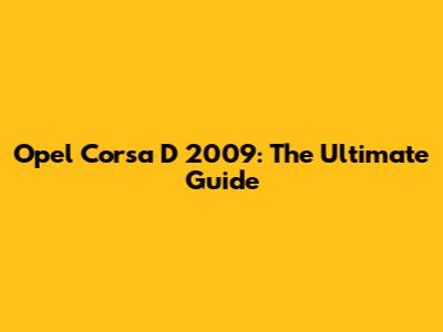 Opel Corsa D 2009: The Ultimate Guide