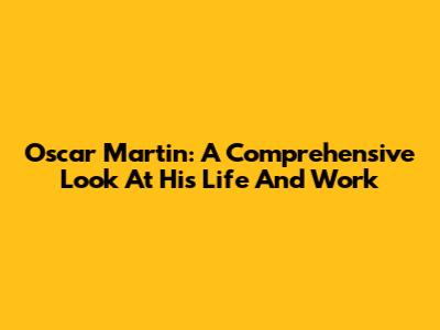 Oscar Martin: A Comprehensive Look At His Life And Work