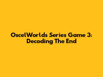 OscelWorld's Series Game 3: Decoding The End