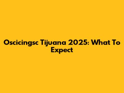 Oscicingsc Tijuana 2025: What To Expect