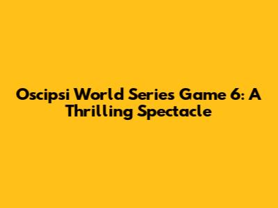 Oscipsi World Series Game 6: A Thrilling Spectacle