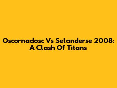 Oscornadosc Vs Selanderse 2008: A Clash Of Titans