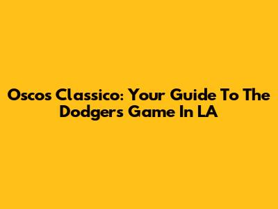 Oscos Classico: Your Guide To The Dodgers Game In LA