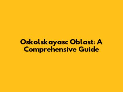 Oskolskayasc Oblast: A Comprehensive Guide