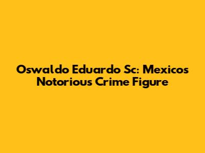 Oswaldo Eduardo Sc: Mexico's Notorious Crime Figure